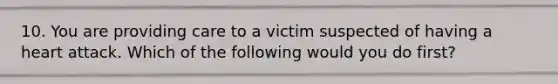 10. You are providing care to a victim suspected of having a heart attack. Which of the following would you do first?