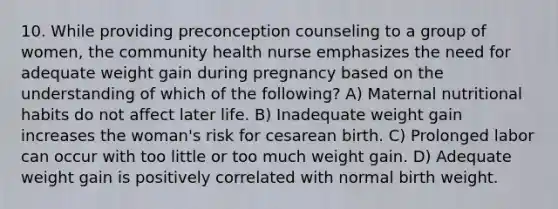 10. While providing preconception counseling to a group of women, the community health nurse emphasizes the need for adequate weight gain during pregnancy based on the understanding of which of the following? A) Maternal nutritional habits do not affect later life. B) Inadequate weight gain increases the woman's risk for cesarean birth. C) Prolonged labor can occur with too little or too much weight gain. D) Adequate weight gain is positively correlated with normal birth weight.