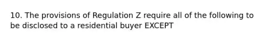 10. The provisions of Regulation Z require all of the following to be disclosed to a residential buyer EXCEPT