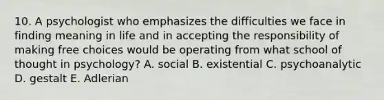 10. A psychologist who emphasizes the difficulties we face in finding meaning in life and in accepting the responsibility of making free choices would be operating from what school of thought in psychology? A. social B. existential C. psychoanalytic D. gestalt E. Adlerian