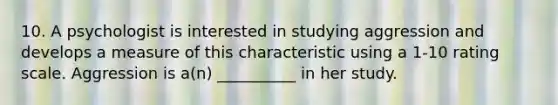 10. A psychologist is interested in studying aggression and develops a measure of this characteristic using a 1-10 rating scale. Aggression is a(n) __________ in her study.