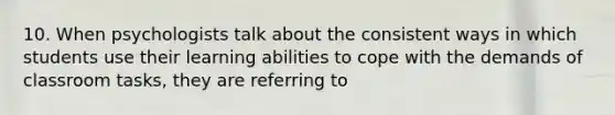 10. When psychologists talk about the consistent ways in which students use their learning abilities to cope with the demands of classroom tasks, they are referring to