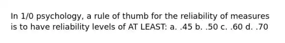In 1/0 psychology, a rule of thumb for the reliability of measures is to have reliability levels of AT LEAST: a. .45 b. .50 c. .60 d. .70
