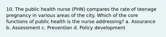 10. The public health nurse (PHN) compares the rate of teenage pregnancy in various areas of the city. Which of the core functions of public health is the nurse addressing? a. Assurance b. Assessment c. Prevention d. Policy development