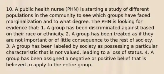 10. A public health nurse (PHN) is starting a study of different populations in the community to see which groups have faced marginalization and to what degree. The PHN is looking for evidence that: 1. A group has been discriminated against based on their race or ethnicity. 2. A group has been treated as if they are not important or of little consequence to the rest of society. 3. A group has been labeled by society as possessing a particular characteristic that is not valued, leading to a loss of status. 4. A group has been assigned a negative or positive belief that is believed to apply to the entire group.