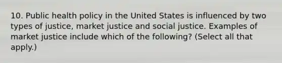 10. Public health policy in the United States is influenced by two types of justice, market justice and social justice. Examples of market justice include which of the following? (Select all that apply.)