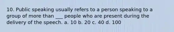 10. Public speaking usually refers to a person speaking to a group of more than ___ people who are present during the delivery of the speech. a. 10 b. 20 c. 40 d. 100