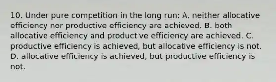 10. Under pure competition in the long run: A. neither allocative efficiency nor productive efficiency are achieved. B. both allocative efficiency and productive efficiency are achieved. C. productive efficiency is achieved, but allocative efficiency is not. D. allocative efficiency is achieved, but productive efficiency is not.