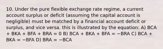 10. Under the pure flexible exchange rate regime, a current account surplus or deficit (assuming the capital account is negligible) must be matched by a financial account deficit or surplus, and vice versa. this is illustrated by the equation: A) BCA + BKA + BFA + BRA = 0 B) BCA + BKA + BFA = −BRA C) BCA + BKA = −BFA D) BRA = −BCA