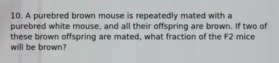 10. A purebred brown mouse is repeatedly mated with a purebred white mouse, and all their offspring are brown. If two of these brown offspring are mated, what fraction of the F2 mice will be brown?