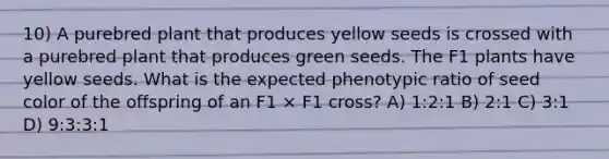 10) A purebred plant that produces yellow seeds is crossed with a purebred plant that produces green seeds. The F1 plants have yellow seeds. What is the expected phenotypic ratio of seed color of the offspring of an F1 × F1 cross? A) 1:2:1 B) 2:1 C) 3:1 D) 9:3:3:1