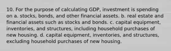 10. For the purpose of calculating GDP, investment is spending on a. stocks, bonds, and other financial assets. b. real estate and financial assets such as stocks and bonds. c. capital equipment, inventories, and structures, including household purchases of new housing. d. capital equipment, inventories, and structures, excluding household purchases of new housing.