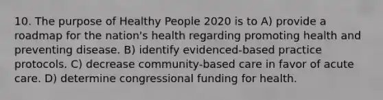 10. The purpose of Healthy People 2020 is to A) provide a roadmap for the nation's health regarding promoting health and preventing disease. B) identify evidenced-based practice protocols. C) decrease community-based care in favor of acute care. D) determine congressional funding for health.