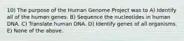 10) The purpose of the Human Genome Project was to A) Identify all of the human genes. B) Sequence the nucleotides in human DNA. C) Translate human DNA. D) Identify genes of all organisms. E) None of the above.