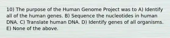 10) The purpose of the Human Genome Project was to A) Identify all of the human genes. B) Sequence the nucleotides in human DNA. C) Translate human DNA. D) Identify genes of all organisms. E) None of the above.