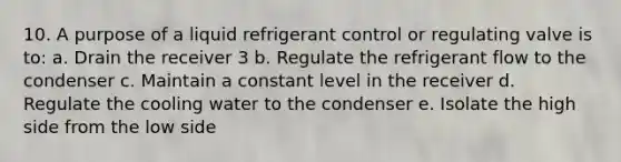 10. A purpose of a liquid refrigerant control or regulating valve is to: a. Drain the receiver 3 b. Regulate the refrigerant flow to the condenser c. Maintain a constant level in the receiver d. Regulate the cooling water to the condenser e. Isolate the high side from the low side