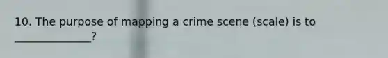 10. The purpose of mapping a crime scene (scale) is to ______________?