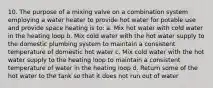 10. The purpose of a mixing valve on a combination system employing a water heater to provide hot water for potable use and provide space heating is to: a. Mix hot water with cold water in the heating loop b. Mix cold water with the hot water supply to the domestic plumbing system to maintain a consistent temperature of domestic hot water c. Mix cold water with the hot water supply to the heating loop to maintain a consistent temperature of water in the heating loop d. Return some of the hot water to the tank so that it does not run out of water