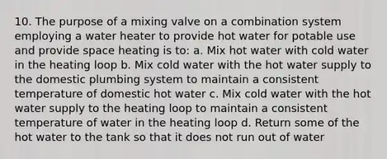 10. The purpose of a mixing valve on a combination system employing a water heater to provide hot water for potable use and provide space heating is to: a. Mix hot water with cold water in the heating loop b. Mix cold water with the hot water supply to the domestic plumbing system to maintain a consistent temperature of domestic hot water c. Mix cold water with the hot water supply to the heating loop to maintain a consistent temperature of water in the heating loop d. Return some of the hot water to the tank so that it does not run out of water