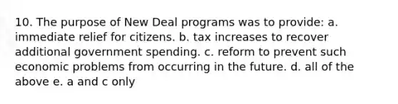 10. The purpose of New Deal programs was to provide: a. immediate relief for citizens. b. tax increases to recover additional government spending. c. reform to prevent such economic problems from occurring in the future. d. all of the above e. a and c only