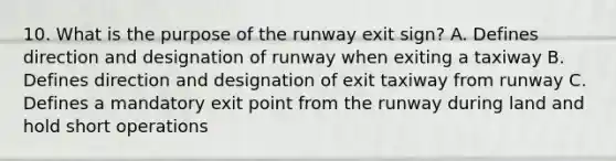 10. What is the purpose of the runway exit sign? A. Defines direction and designation of runway when exiting a taxiway B. Defines direction and designation of exit taxiway from runway C. Defines a mandatory exit point from the runway during land and hold short operations