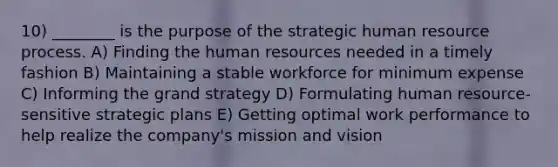 10) ________ is the purpose of the strategic human resource process. A) Finding the human resources needed in a timely fashion B) Maintaining a stable workforce for minimum expense C) Informing the grand strategy D) Formulating human resource-sensitive strategic plans E) Getting optimal work performance to help realize the company's mission and vision