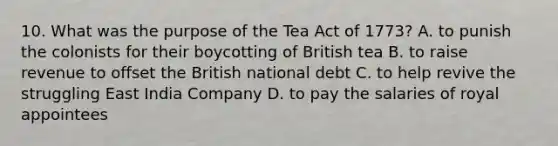 10. What was the purpose of the Tea Act of 1773? A. to punish the colonists for their boycotting of British tea B. to raise revenue to offset the British national debt C. to help revive the struggling East India Company D. to pay the salaries of royal appointees