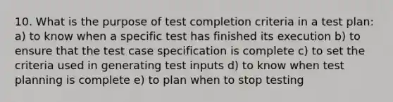 10. What is the purpose of test completion criteria in a test plan: a) to know when a specific test has finished its execution b) to ensure that the test case specification is complete c) to set the criteria used in generating test inputs d) to know when test planning is complete e) to plan when to stop testing