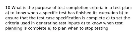 10 What is the purpose of test completion criteria in a test plan: a) to know when a specific test has finished its execution b) to ensure that the test case specification is complete c) to set the criteria used in generating test inputs d) to know when test planning is complete e) to plan when to stop testing