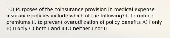 10) Purposes of the coinsurance provision in medical expense insurance policies include which of the following? I. to reduce premiums II. to prevent overutilization of policy benefits A) I only B) II only C) both I and II D) neither I nor II