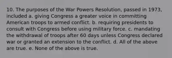 10. The purposes of the War Powers Resolution, passed in 1973, included a. giving Congress a greater voice in committing American troops to armed conflict. b. requiring presidents to consult with Congress before using military force. c. mandating the withdrawal of troops after 60 days unless Congress declared war or granted an extension to the conflict. d. All of the above are true. e. None of the above is true.