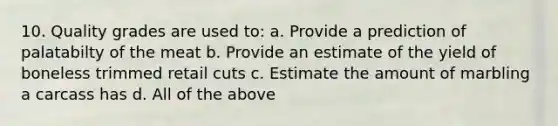 10. Quality grades are used to: a. Provide a prediction of palatabilty of the meat b. Provide an estimate of the yield of boneless trimmed retail cuts c. Estimate the amount of marbling a carcass has d. All of the above