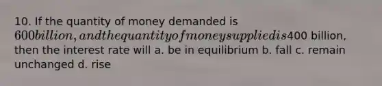 10. If the quantity of money demanded is 600 billion, and the quantity of money supplied is400 billion, then the interest rate will a. be in equilibrium b. fall c. remain unchanged d. rise