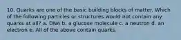 10. Quarks are one of the basic building blocks of matter. Which of the following particles or structures would not contain any quarks at all? a. DNA b. a glucose molecule c. a neutron d. an electron e. All of the above contain quarks.