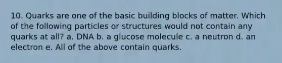 10. Quarks are one of the basic building blocks of matter. Which of the following particles or structures would not contain any quarks at all? a. DNA b. a glucose molecule c. a neutron d. an electron e. All of the above contain quarks.