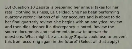 10) Question 10 Zapata is preparing her annual taxes for her retail clothing business, La Calidad. She has been performing quarterly reconciliations of all her accounts and is about to do her final quarterly review. She begins with an analytical review and then digs deeper if a discrepancy is noted. Review the source documents and statements below to answer the questions. What might be a strategy Zapata could use to prevent this from occurring again in the future? (Select all that apply)