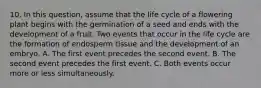 10. In this question, assume that the life cycle of a flowering plant begins with the germination of a seed and ends with the development of a fruit. Two events that occur in the life cycle are the formation of endosperm tissue and the development of an embryo. A. The first event precedes the second event. B. The second event precedes the first event. C. Both events occur more or less simultaneously.