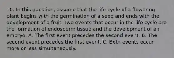 10. In this question, assume that the life cycle of a flowering plant begins with the germination of a seed and ends with the development of a fruit. Two events that occur in the life cycle are the formation of endosperm tissue and the development of an embryo. A. The first event precedes the second event. B. The second event precedes the first event. C. Both events occur more or less simultaneously.