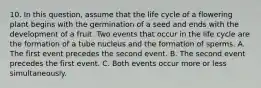 10. In this question, assume that the life cycle of a flowering plant begins with the germination of a seed and ends with the development of a fruit. Two events that occur in the life cycle are the formation of a tube nucleus and the formation of sperms. A. The first event precedes the second event. B. The second event precedes the first event. C. Both events occur more or less simultaneously.