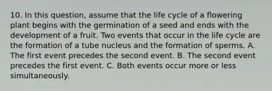 10. In this question, assume that the life cycle of a flowering plant begins with the germination of a seed and ends with the development of a fruit. Two events that occur in the life cycle are the formation of a tube nucleus and the formation of sperms. A. The first event precedes the second event. B. The second event precedes the first event. C. Both events occur more or less simultaneously.