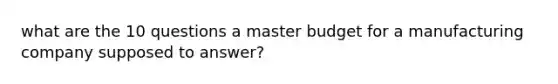 what are the 10 questions a master budget for a manufacturing company supposed to answer?