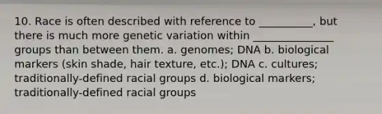 10. Race is often described with reference to __________, but there is much more <a href='https://www.questionai.com/knowledge/ki8XCDzouQ-genetic-variation' class='anchor-knowledge'>genetic variation</a> within _______________ groups than between them. a. genomes; DNA b. biological markers (skin shade, hair texture, etc.); DNA c. cultures; traditionally-defined racial groups d. biological markers; traditionally-defined racial groups