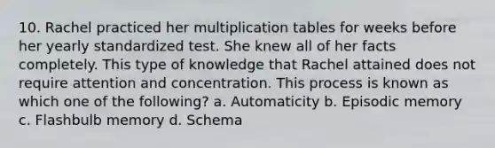 10. Rachel practiced her multiplication tables for weeks before her yearly standardized test. She knew all of her facts completely. This type of knowledge that Rachel attained does not require attention and concentration. This process is known as which one of the​ following? a. Automaticity b. Episodic memory c. Flashbulb memory d. Schema