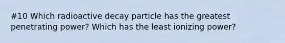 #10 Which radioactive decay particle has the greatest penetrating power? Which has the least ionizing power?