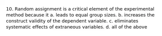 10. Random assignment is a critical element of the experimental method because it a. leads to equal group sizes. b. increases the construct validity of the dependent variable. c. eliminates systematic effects of extraneous variables. d. all of the above