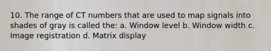 10. The range of CT numbers that are used to map signals into shades of gray is called the: a. Window level b. Window width c. Image registration d. Matrix display