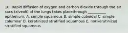 10. Rapid diffusion of oxygen and carbon dioxide through the air sacs (alveoli) of the lungs takes placethrough __________ epithelium. A. simple squamous B. simple cuboidal C. simple columnar D. keratinized stratified squamous E. nonkeratinized stratified squamous