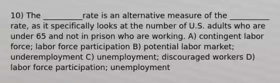 10) The __________rate is an alternative measure of the __________ rate, as it specifically looks at the number of U.S. adults who are under 65 and not in prison who are working. A) contingent labor force; labor force participation B) potential labor market; underemployment C) unemployment; discouraged workers D) labor force participation; unemployment