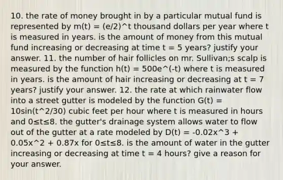 10. the rate of money brought in by a particular mutual fund is represented by m(t) = (e/2)^t thousand dollars per year where t is measured in years. is the amount of money from this mutual fund increasing or decreasing at time t = 5 years? justify your answer. 11. the number of hair follicles on mr. Sullivan;s scalp is measured by the function h(t) = 500e^(-t) where t is measured in years. is the amount of hair increasing or decreasing at t = 7 years? justify your answer. 12. the rate at which rainwater flow into a street gutter is modeled by the function G(t) = 10sin(t^2/30) cubic feet per hour where t is measured in hours and 0≤t≤8. the gutter's drainage system allows water to flow out of the gutter at a rate modeled by D(t) = -0.02x^3 + 0.05x^2 + 0.87x for 0≤t≤8. is the amount of water in the gutter increasing or decreasing at time t = 4 hours? give a reason for your answer.