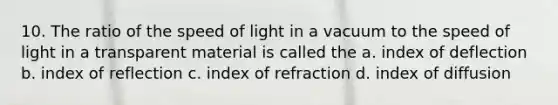 10. The ratio of the speed of light in a vacuum to the speed of light in a transparent material is called the a. index of deflection b. index of reflection c. index of refraction d. index of diffusion